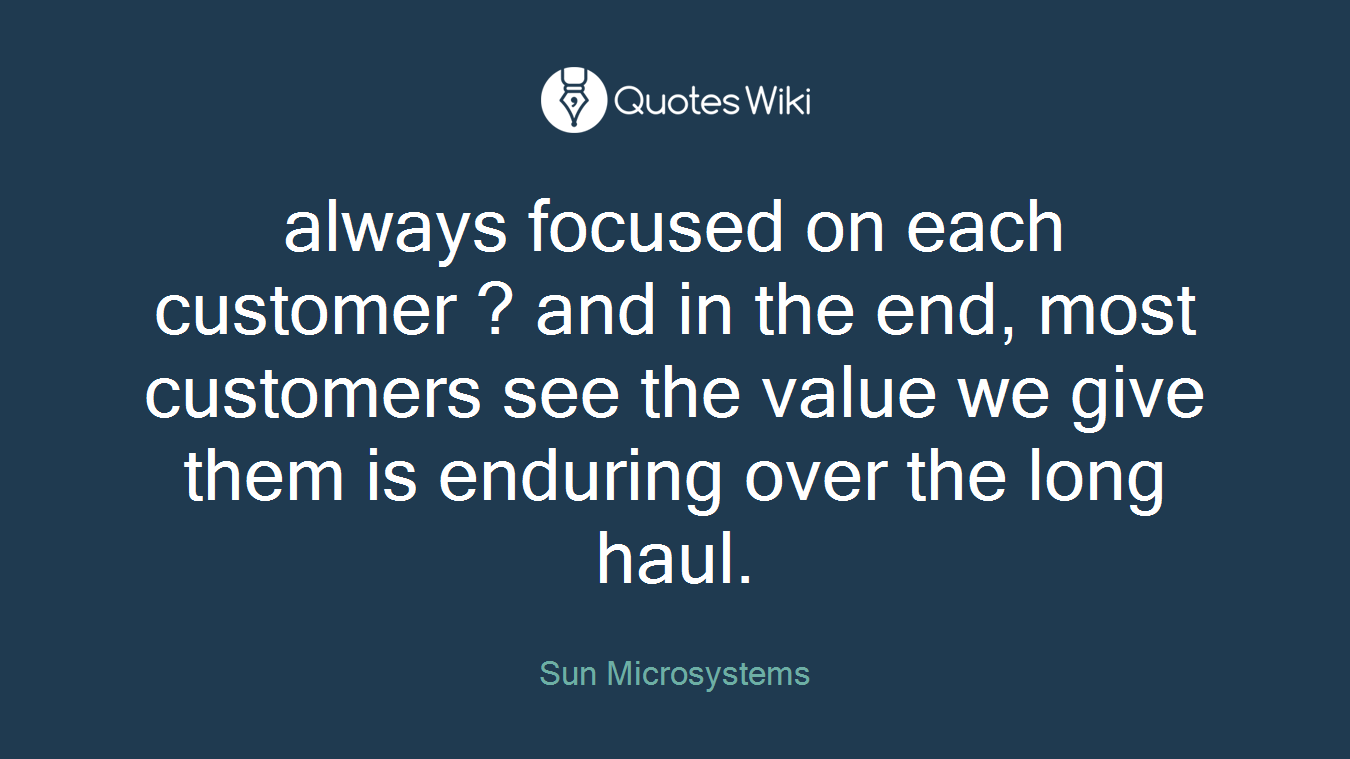 always focused on each customer ? and in the end, most customers see the value we give them is enduring over the long haul.