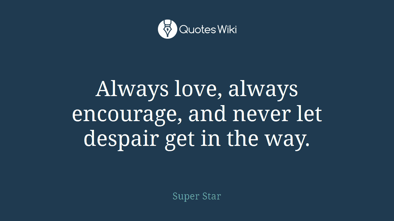 Always love, always encourage, and never let despair get in the way.