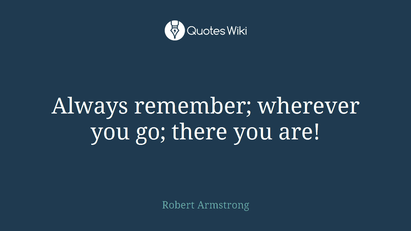 Always remember; wherever you go; there you are!