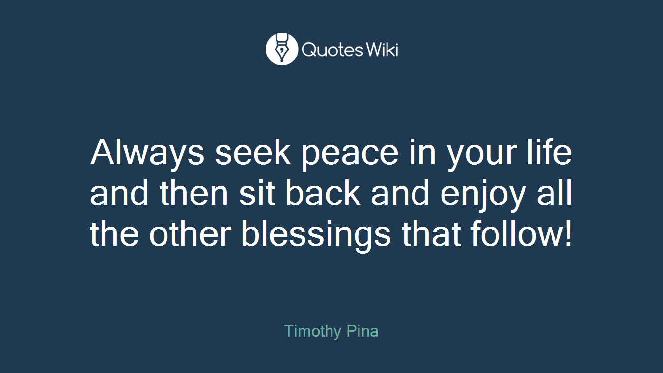 Always seek peace in your life and then sit back and enjoy all the other blessings that follow!