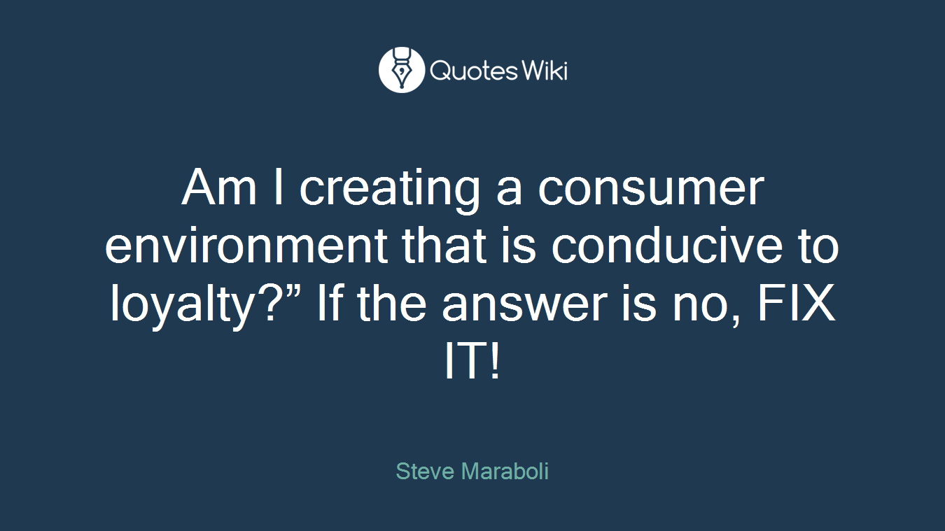 Am I creating a consumer environment that is conducive to loyalty?” If the answer is no, FIX IT!