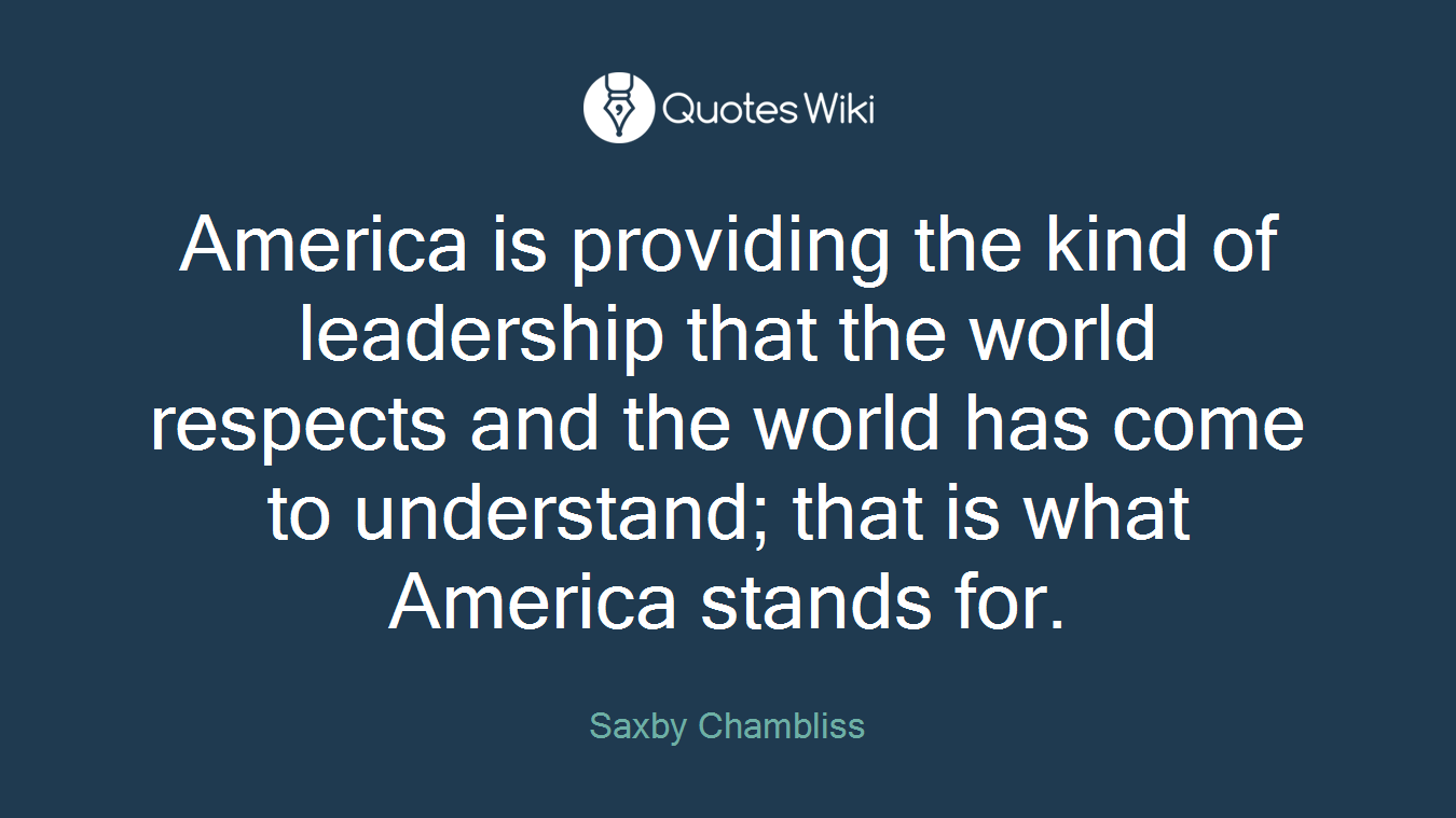 America is providing the kind of leadership that the world respects and the world has come to understand; that is what America stands for.