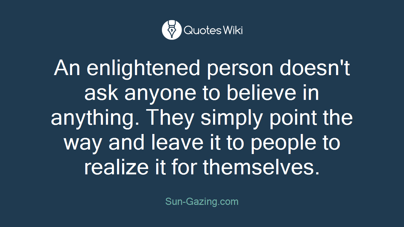 An enlightened person doesn't ask anyone to believe in anything. They simply point the way and leave it to people to realize it for themselves.