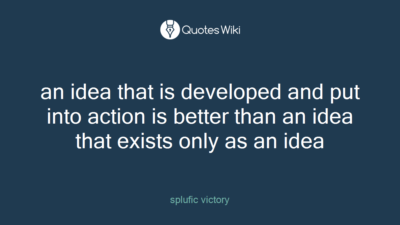 an idea that is developed and put into action is better than an idea that exists only as an idea