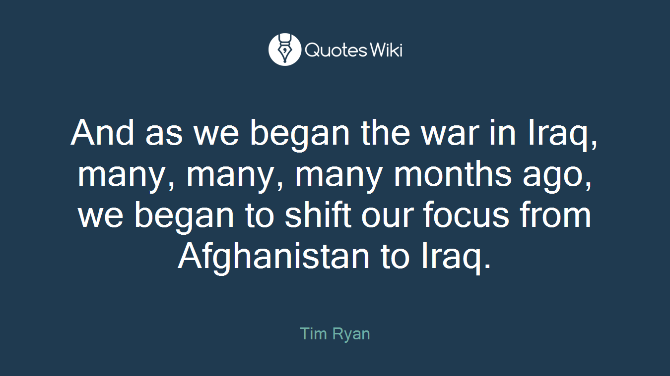 And as we began the war in Iraq, many, many, many months ago, we began to shift our focus from Afghanistan to Iraq.
