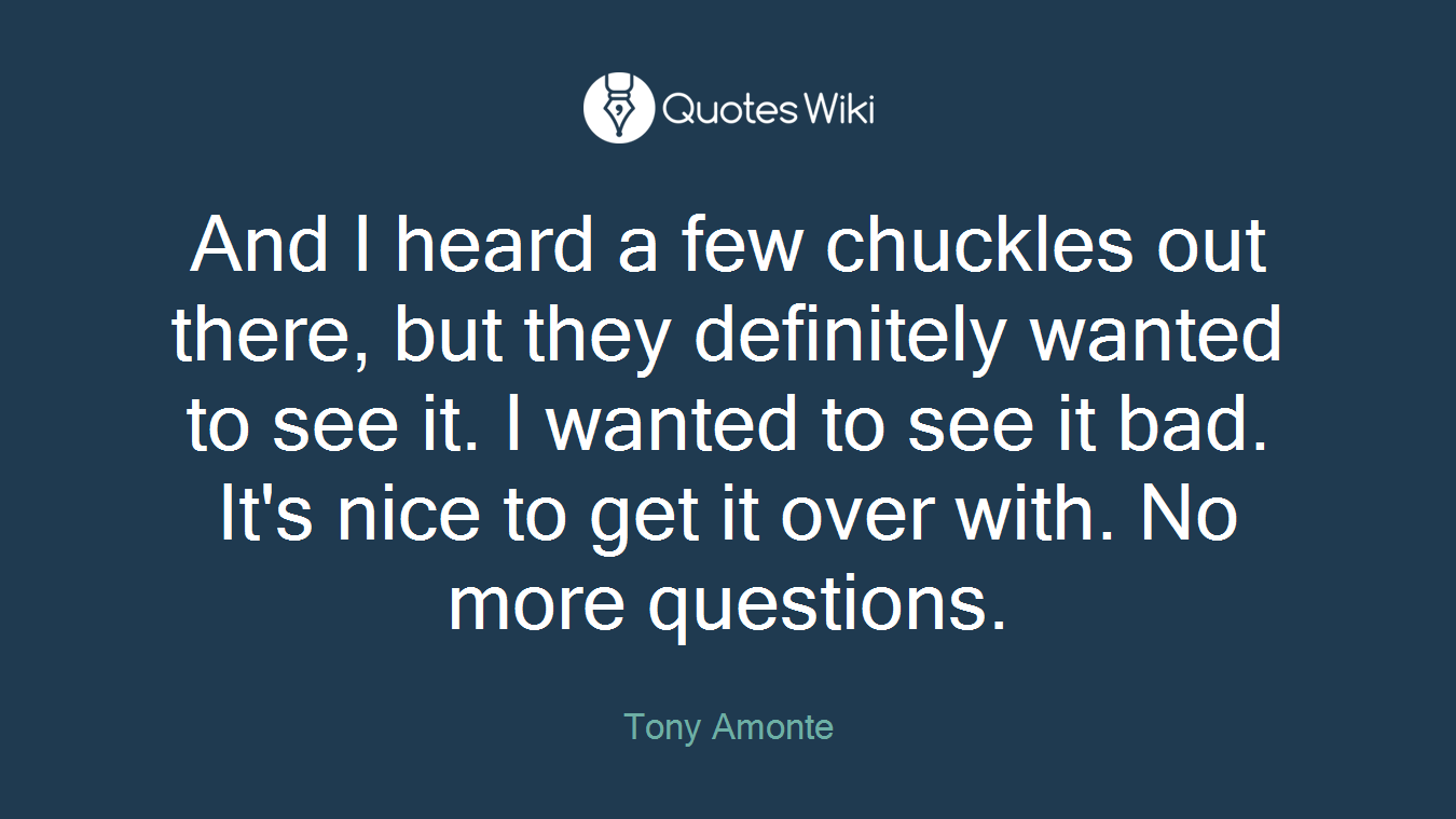 And I heard a few chuckles out there, but they definitely wanted to see it. I wanted to see it bad. It's nice to get it over with. No more questions.