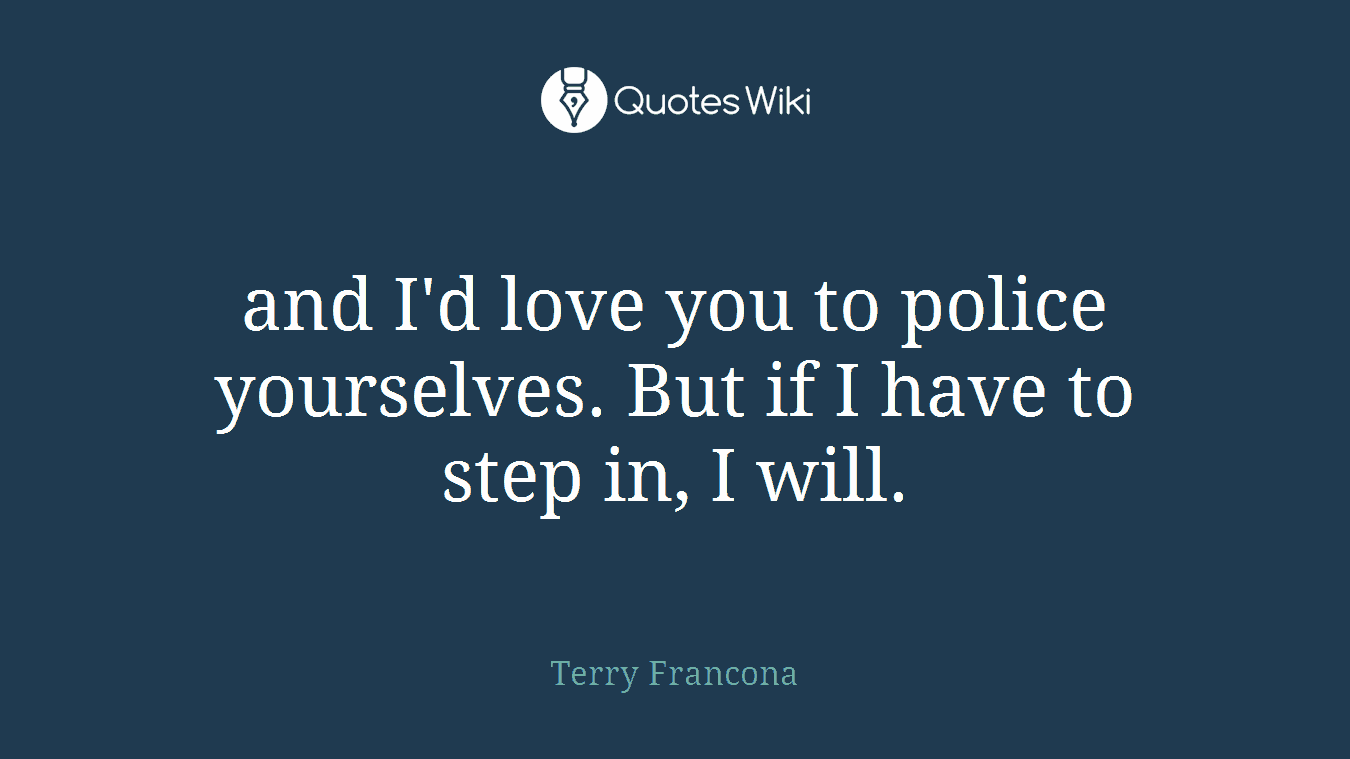 and I'd love you to police yourselves. But if I have to step in, I will.