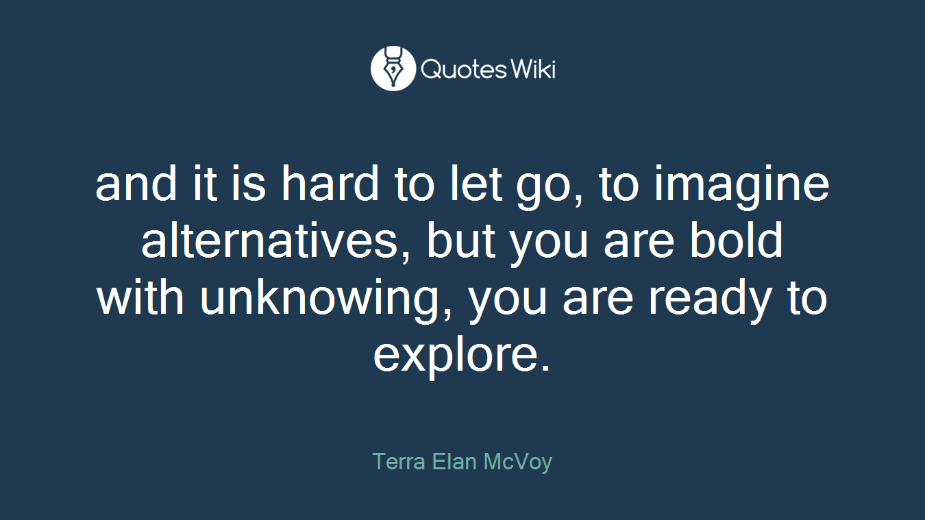 and it is hard to let go, to imagine alternatives, but you are bold with unknowing, you are ready to explore.