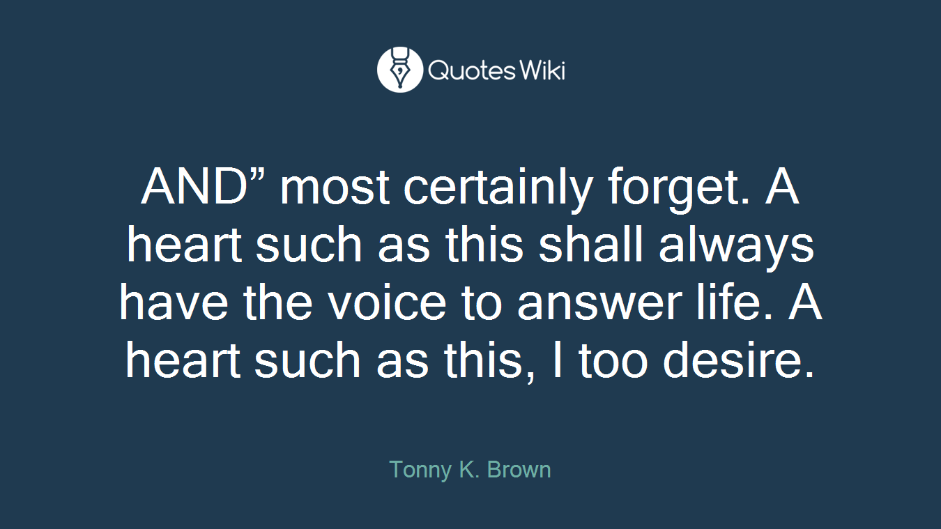 AND” most certainly forget. A heart such as this shall always have the voice to answer life. A heart such as this, I too desire.