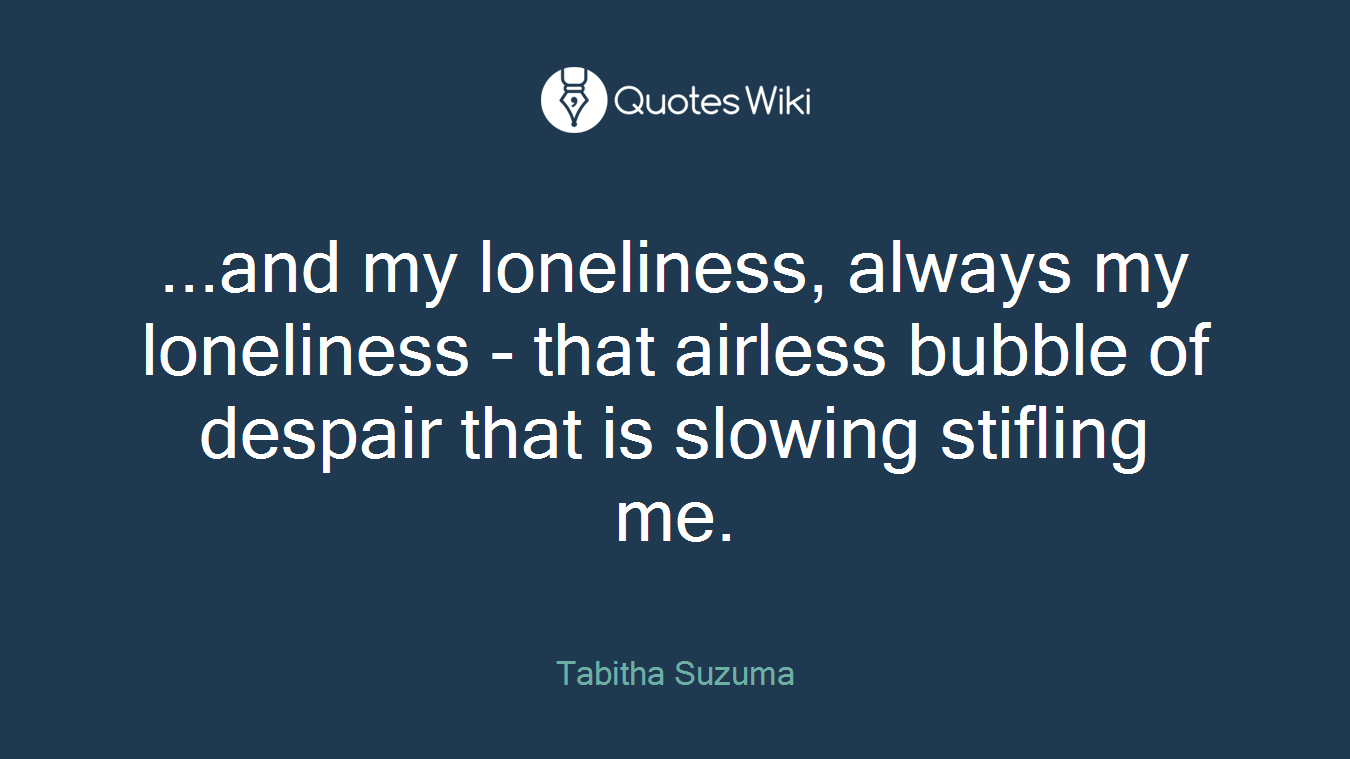...and my loneliness, always my loneliness - that airless bubble of despair that is slowing stifling me.