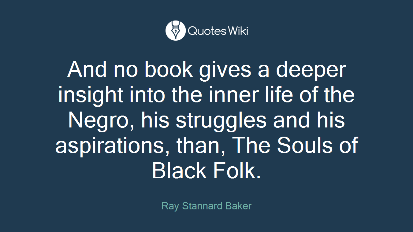 And no book gives a deeper insight into the inner life of the Negro, his struggles and his aspirations, than, The Souls of Black Folk.