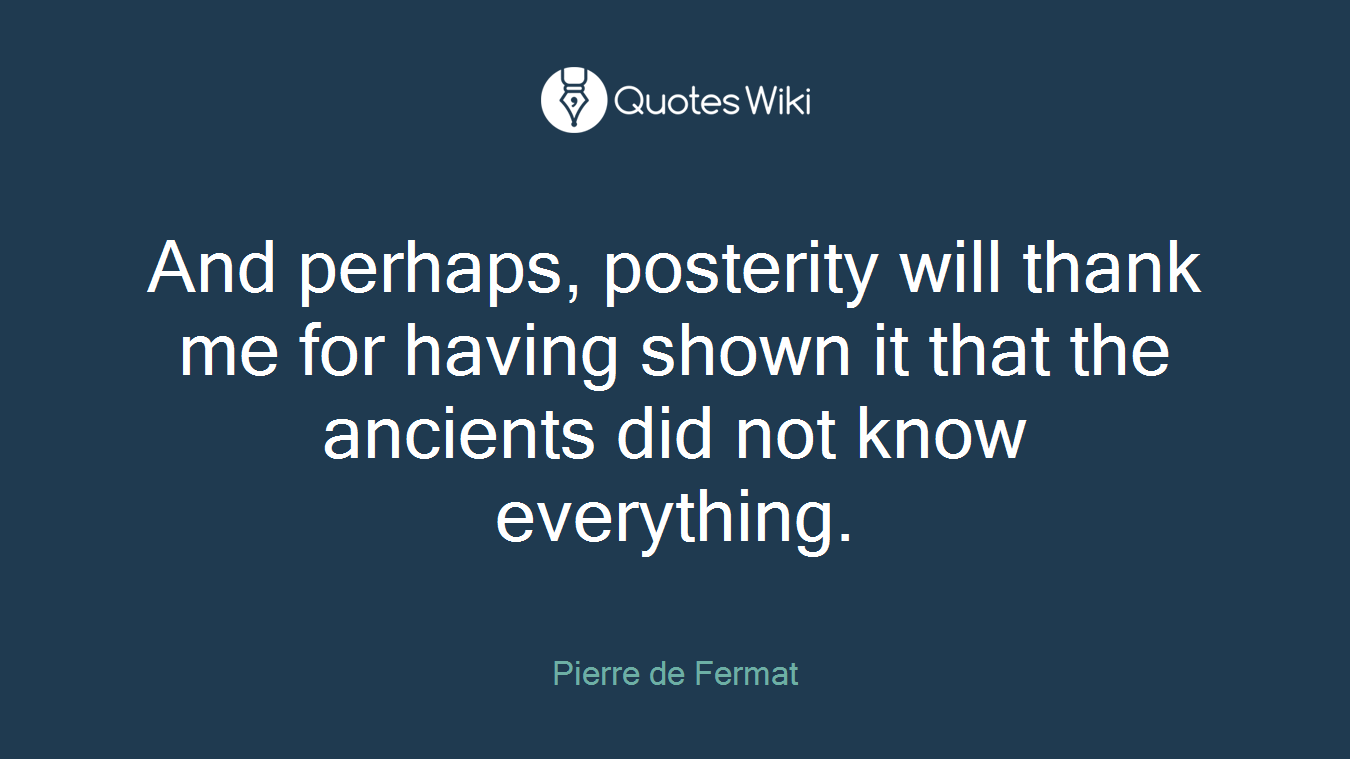 And perhaps, posterity will thank me for having shown it that the ancients did not know everything.