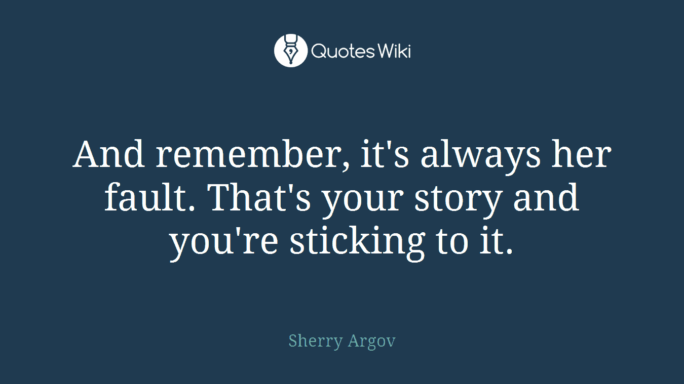 And remember, it's always her fault. That's your story and you're sticking to it.