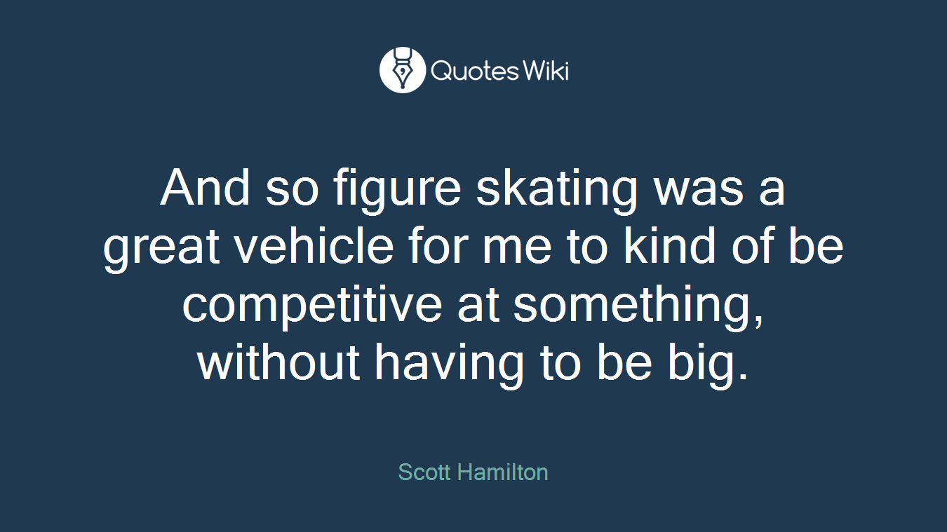 And so figure skating was a great vehicle for me to kind of be competitive at something, without having to be big.