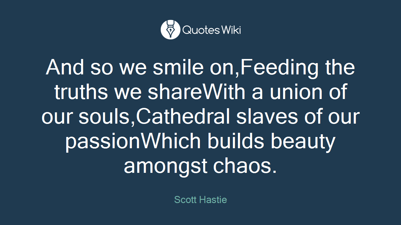 And so we smile on,Feeding the truths we shareWith a union of our souls,Cathedral slaves of our passionWhich builds beauty amongst chaos.