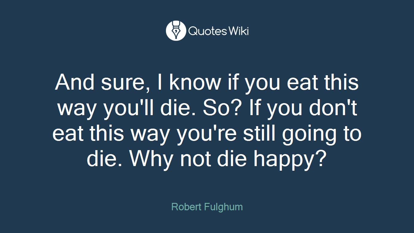 And sure, I know if you eat this way you'll die. So? If you don't eat this way you're still going to die. Why not die happy?