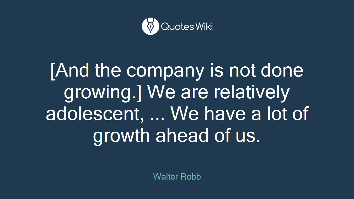 [And the company is not done growing.] We are relatively adolescent, ... We have a lot of growth ahead of us.