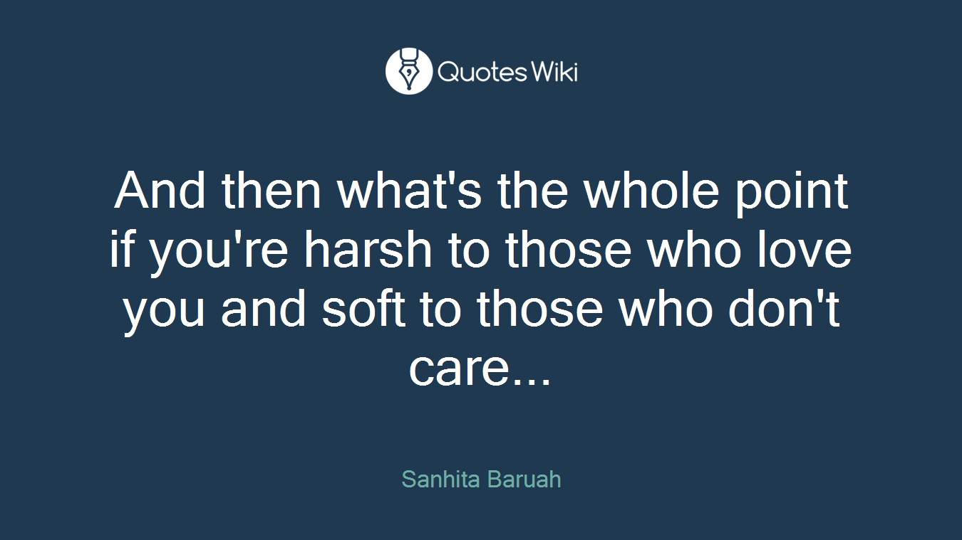 And then what's the whole point if you're harsh to those who love you and soft to those who don't care...