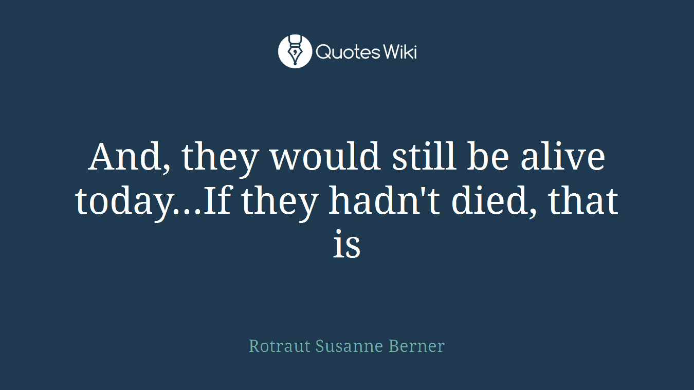 And, they would still be alive today...If they hadn't died, that is