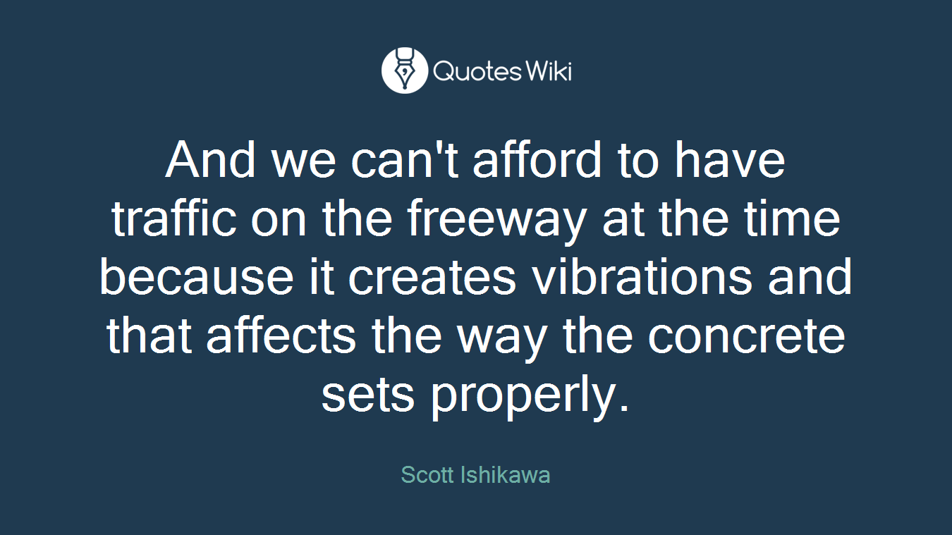 And we can't afford to have traffic on the freeway at the time because it creates vibrations and that affects the way the concrete sets properly.