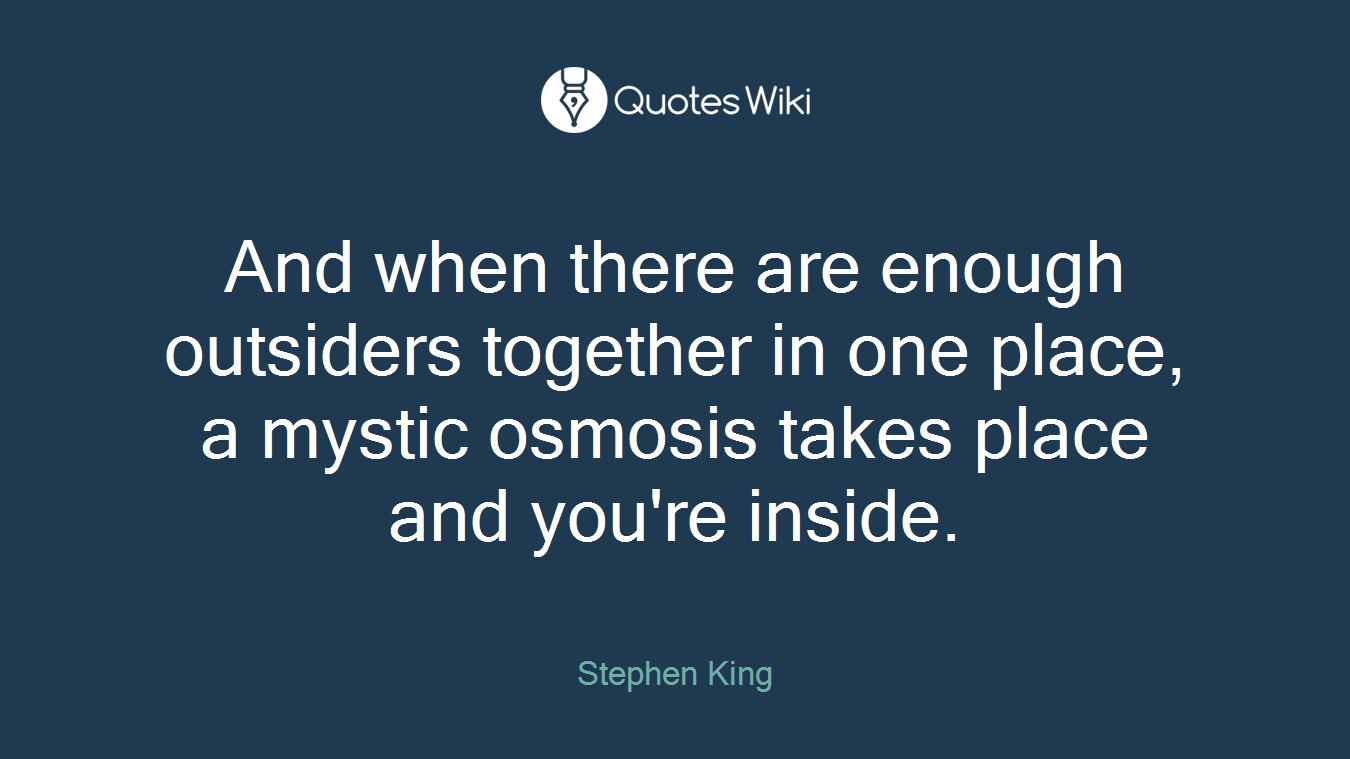 And when there are enough outsiders together in one place, a mystic osmosis takes place and you're inside.