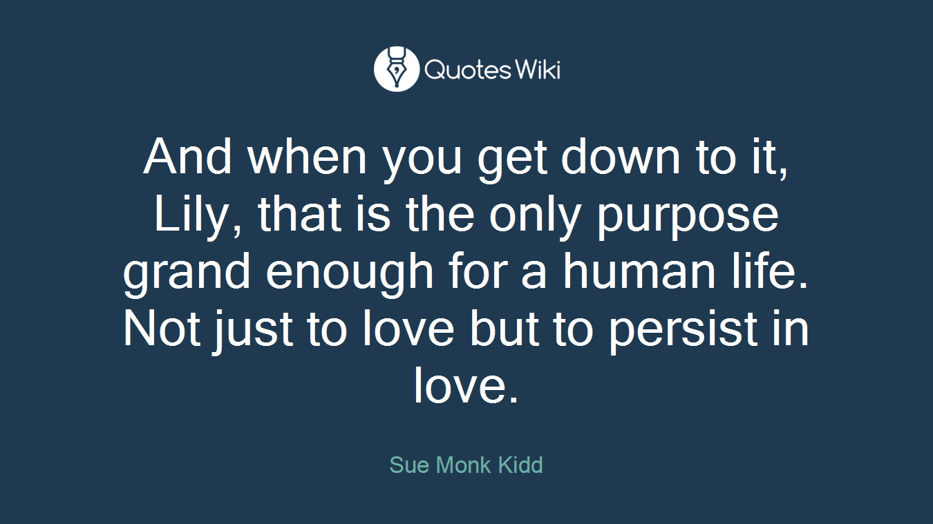 And when you get down to it, Lily, that is the only purpose grand enough for a human life. Not just to love but to persist in love.