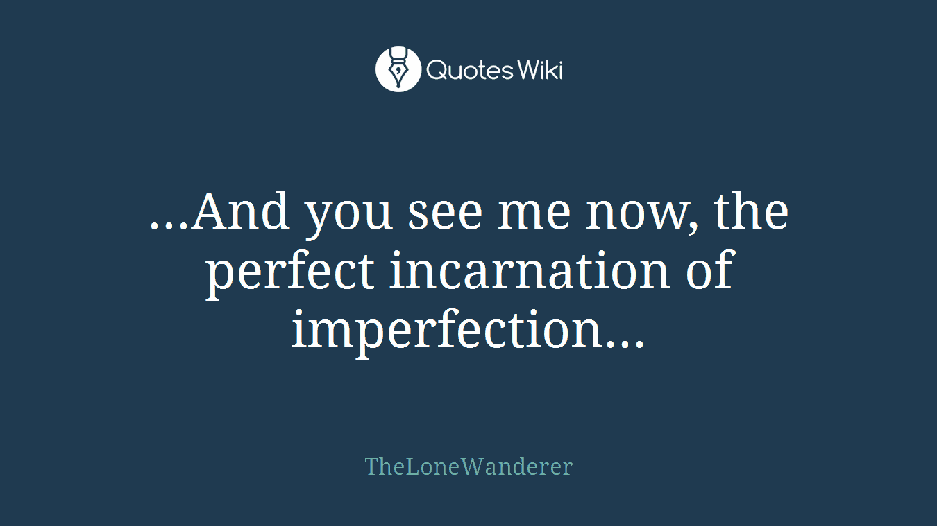 ...And you see me now, the perfect incarnation of imperfection...