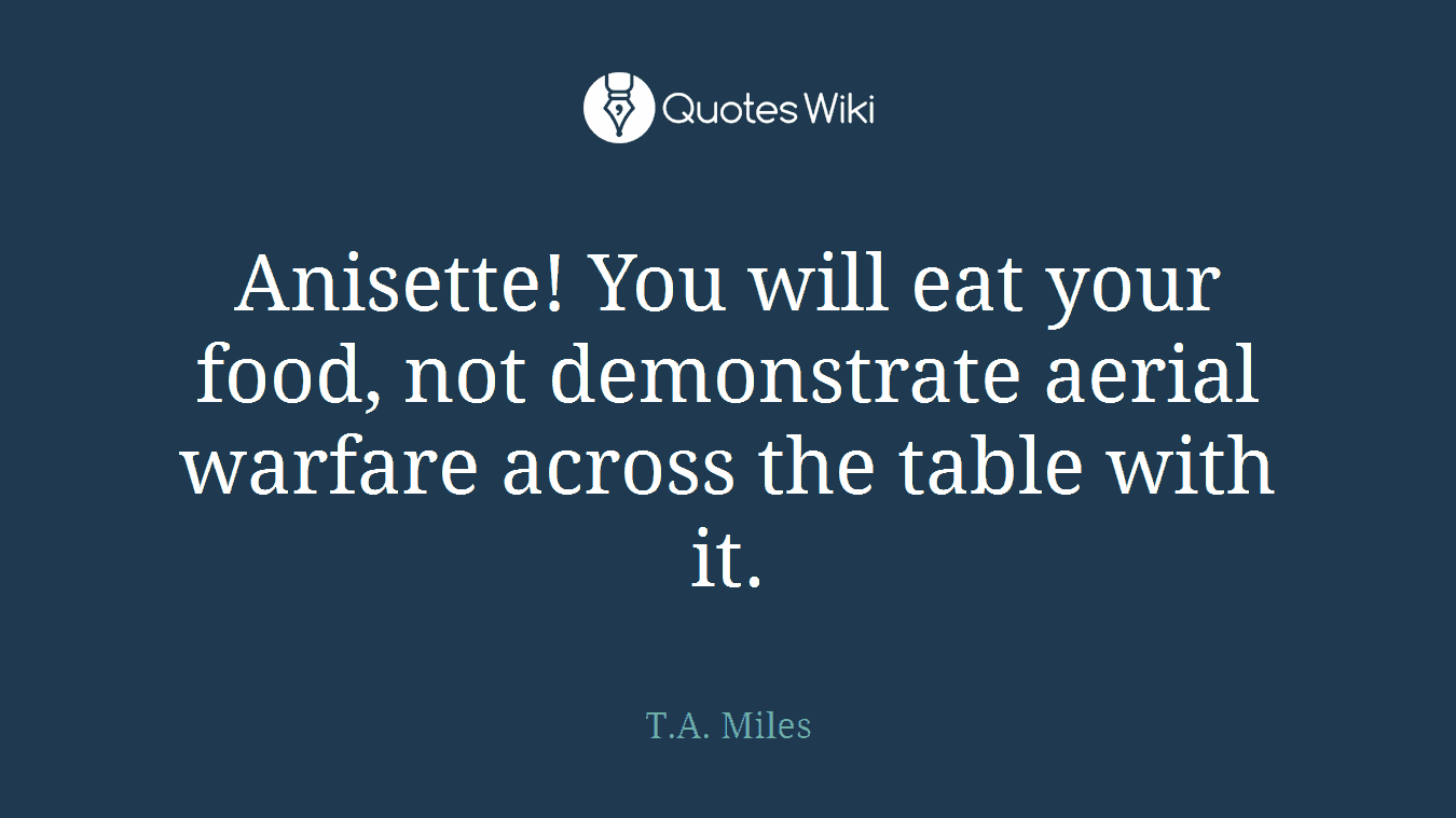 Anisette! You will eat your food, not demonstrate aerial warfare across the table with it.