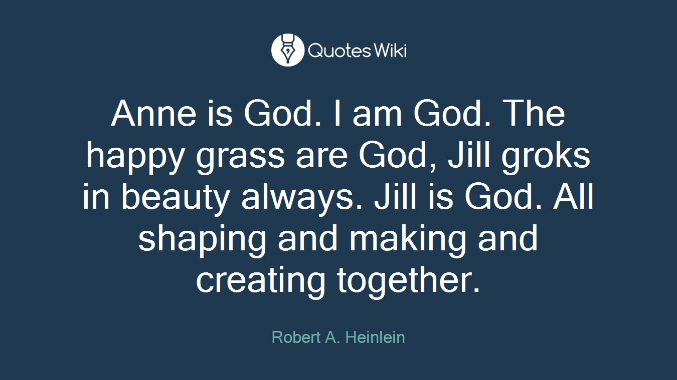 Anne is God. I am God. The happy grass are God, Jill groks in beauty always. Jill is God. All shaping and making and creating together.