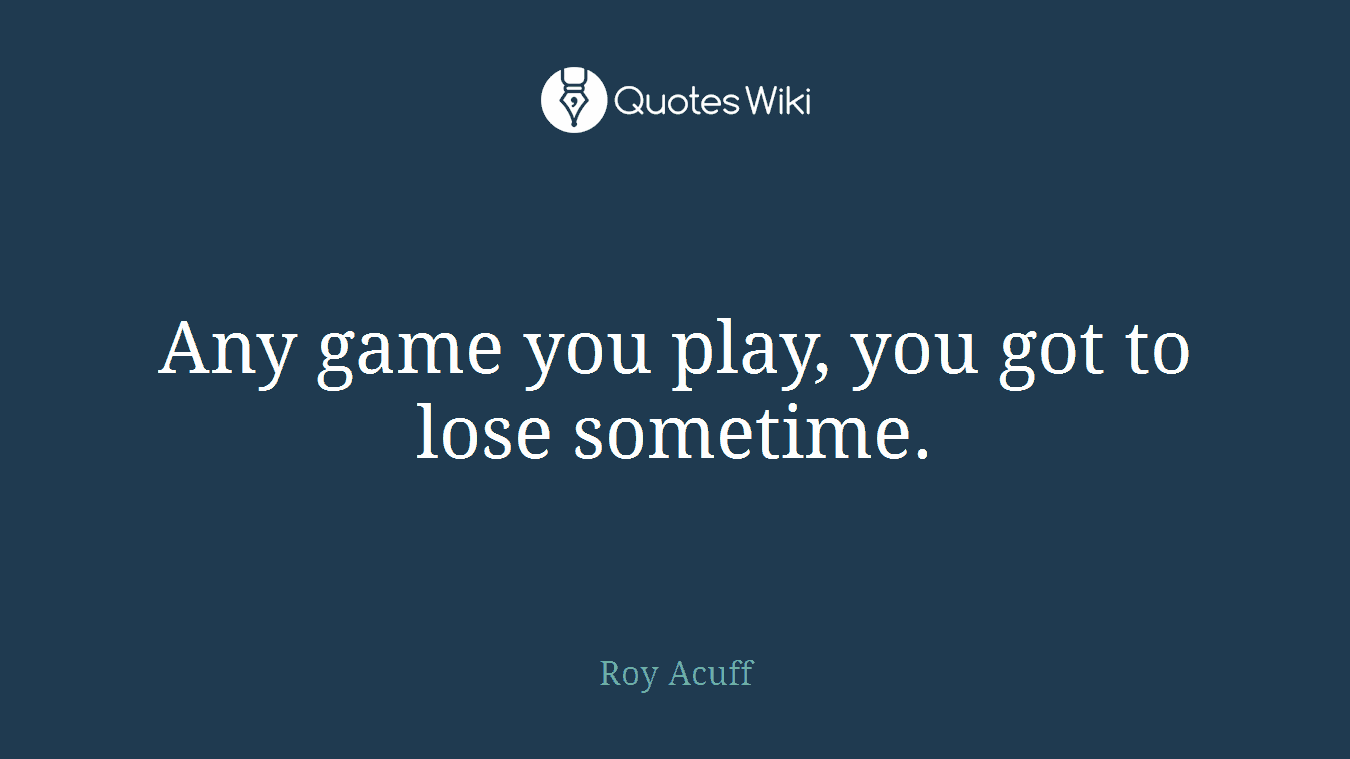 Any game you play, you got to lose sometime.