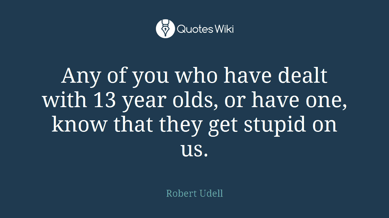 Any of you who have dealt with 13 year olds, or have one, know that they get stupid on us.
