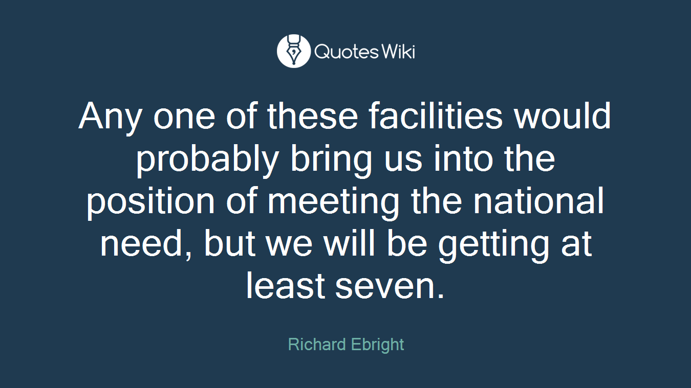Any one of these facilities would probably bring us into the position of meeting the national need, but we will be getting at least seven.
