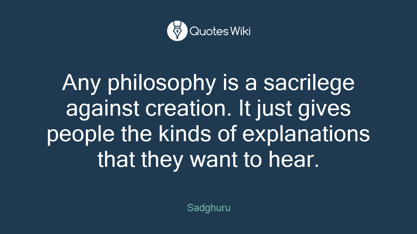 Any philosophy is a sacrilege against creation. It just gives people the kinds of explanations that they want to hear.