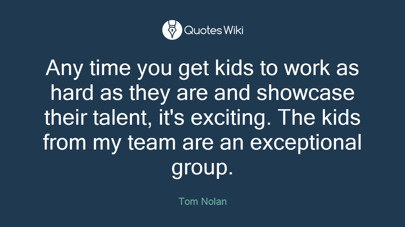 Any time you get kids to work as hard as they are and showcase their talent, it's exciting. The kids from my team are an exceptional group.