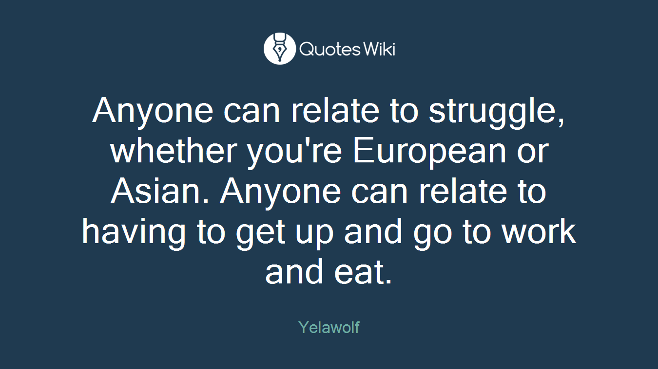Anyone can relate to struggle, whether you're European or Asian. Anyone can relate to having to get up and go to work and eat.