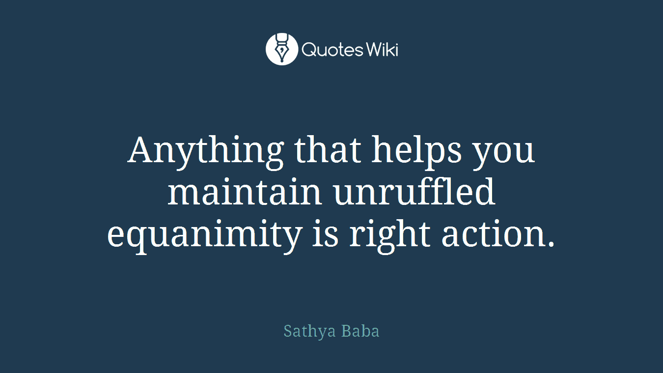 Anything that helps you maintain unruffled equanimity is right action.