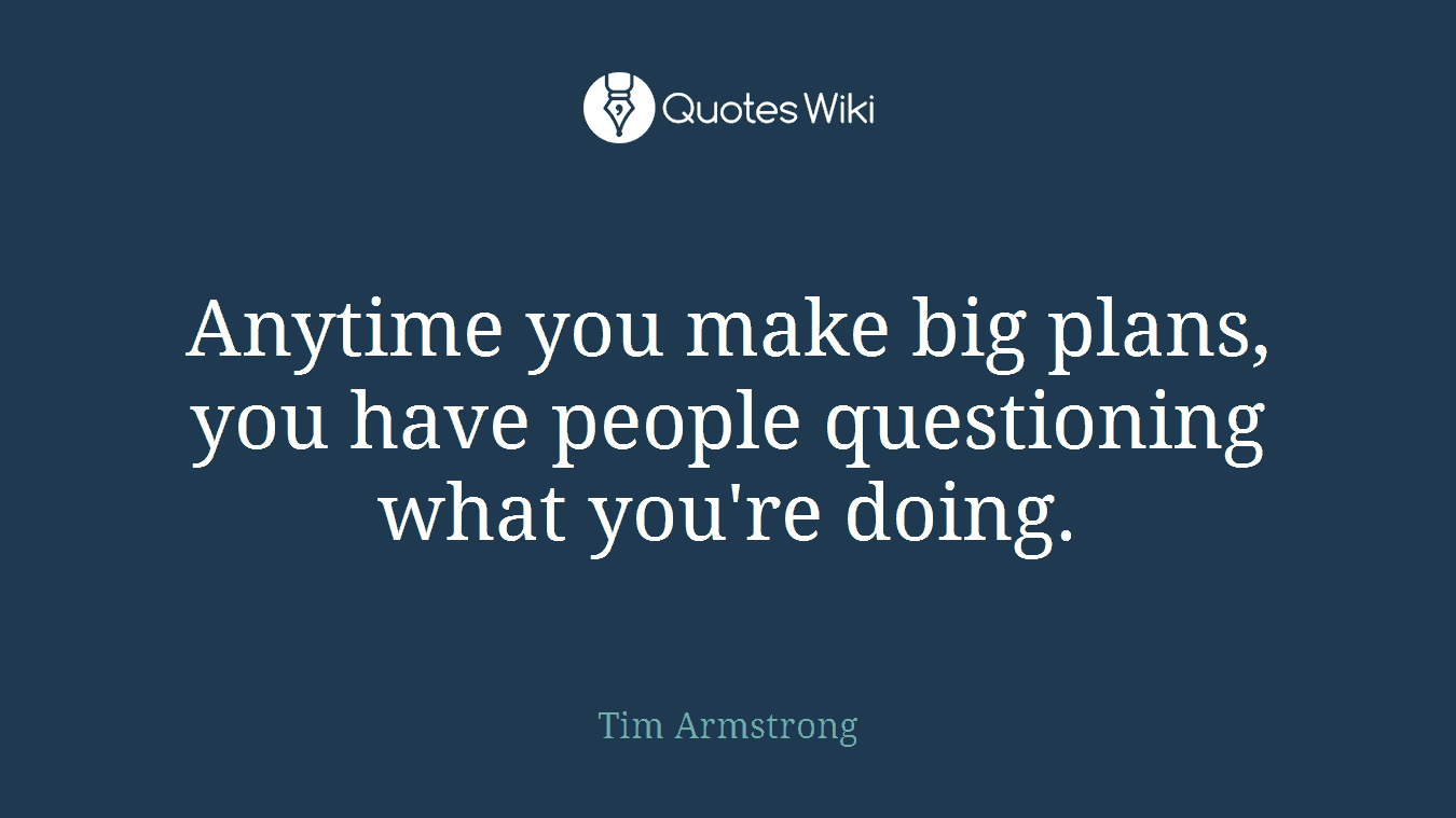Anytime you make big plans, you have people questioning what you're doing.