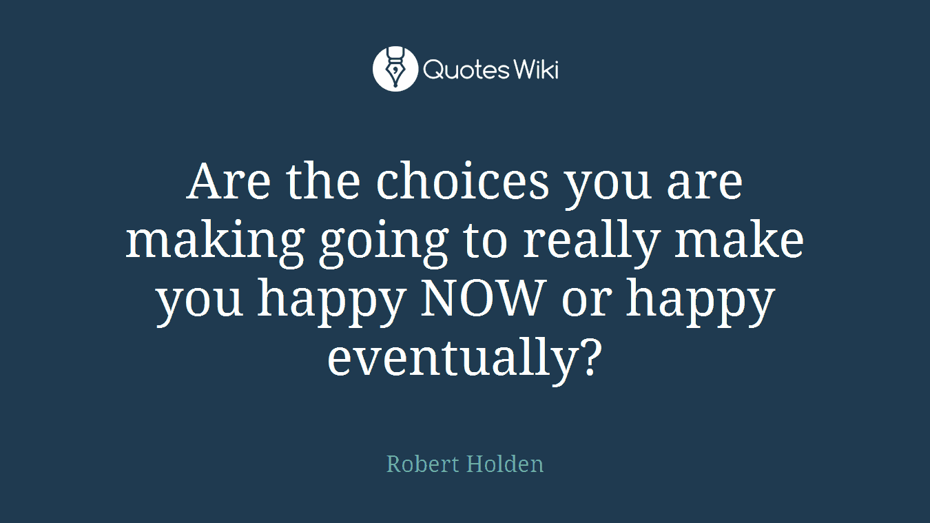 Are the choices you are making going to really make you happy NOW or happy eventually?