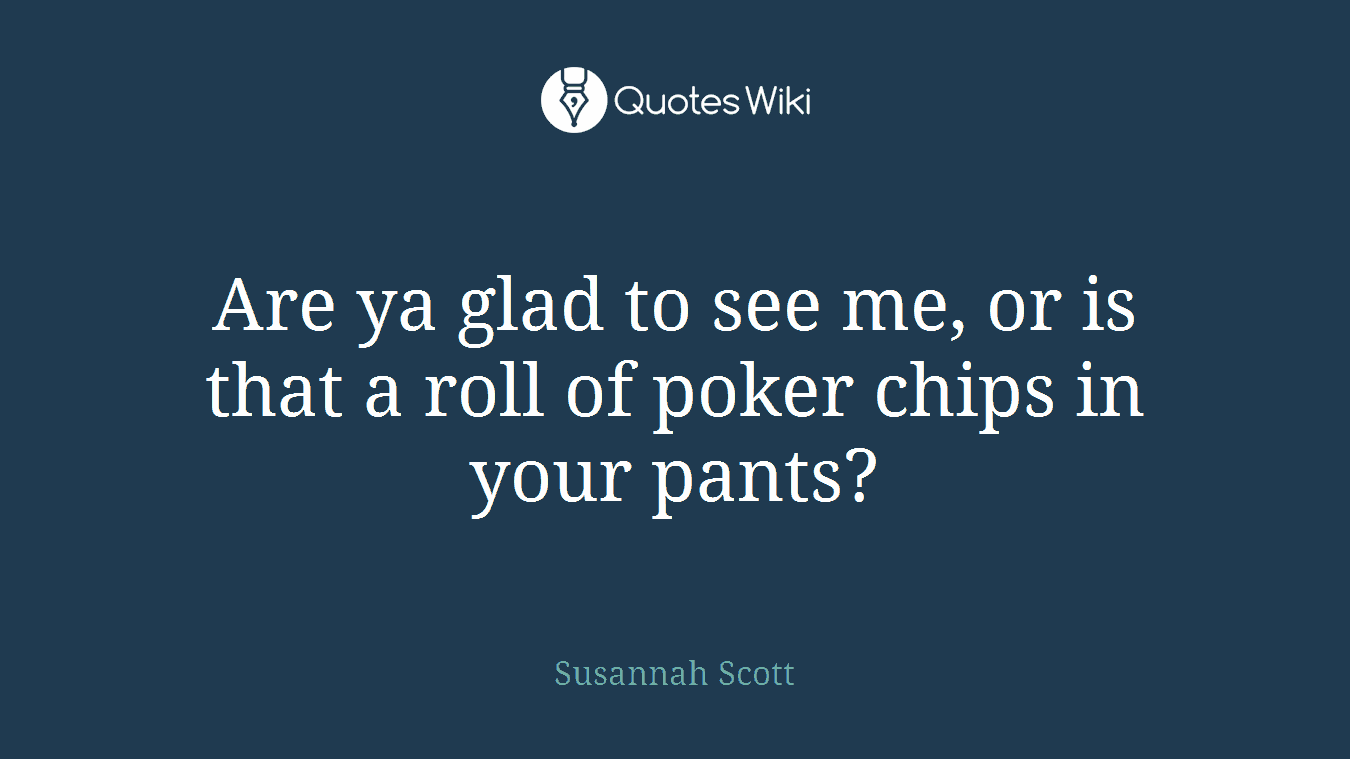 Are ya glad to see me, or is that a roll of poker chips in your pants?