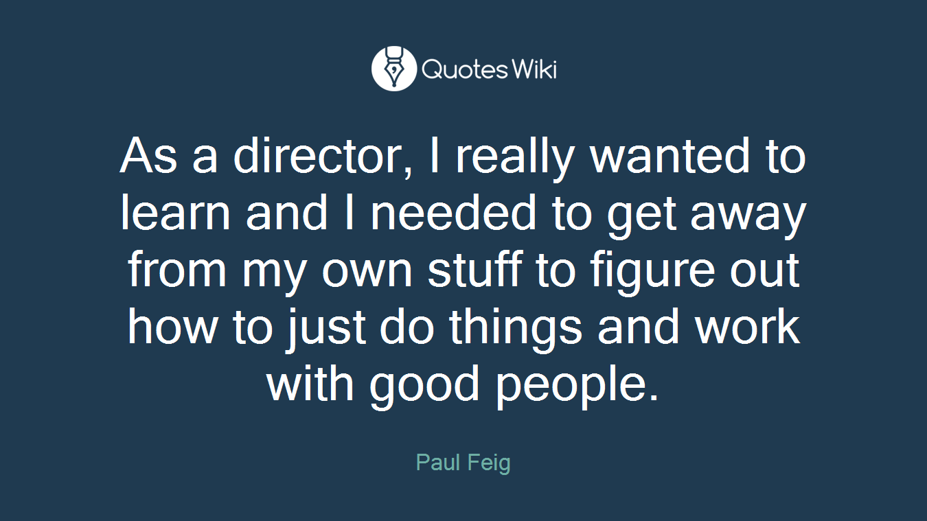 As a director, I really wanted to learn and I needed to get away from my own stuff to figure out how to just do things and work with good people.