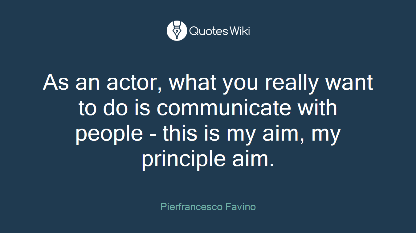 As an actor, what you really want to do is communicate with people - this is my aim, my principle aim.