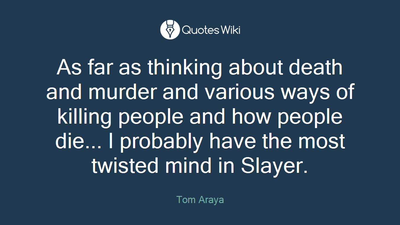 As far as thinking about death and murder and various ways of killing people and how people die... I probably have the most twisted mind in Slayer.