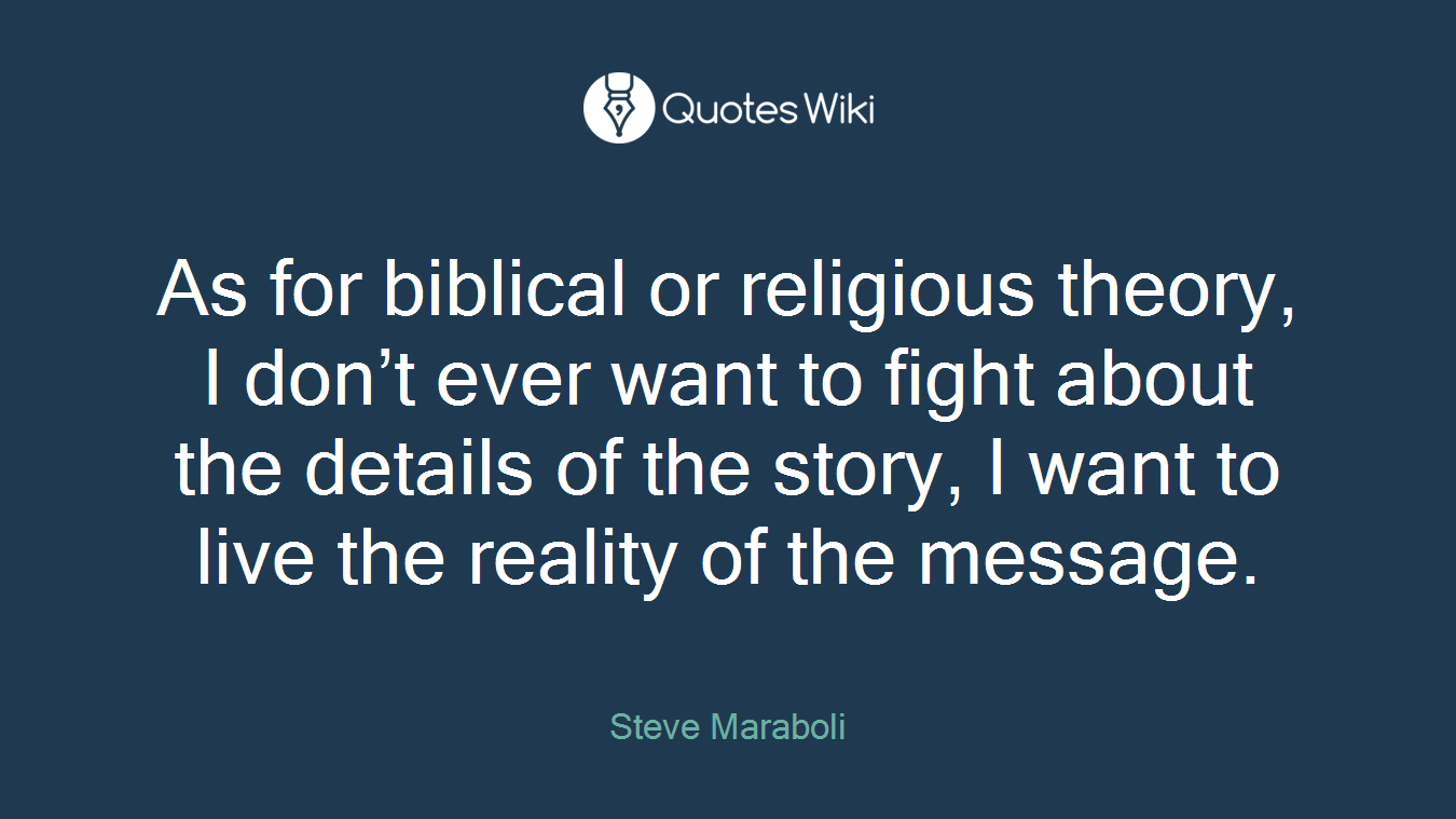 As for biblical or religious theory, I don’t ever want to fight about the details of the story, I want to live the reality of the message.