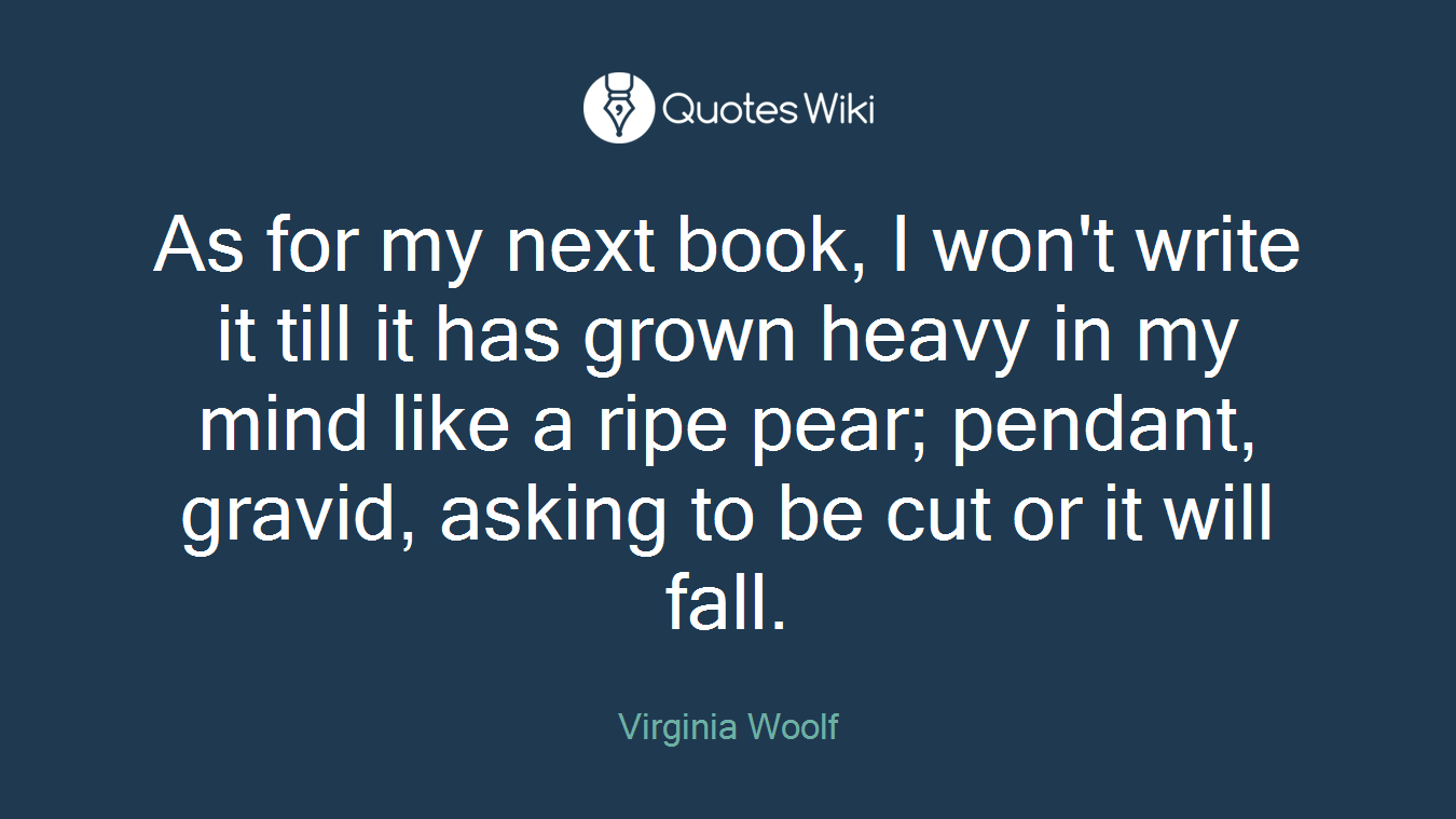 As for my next book, I won't write it till it has grown heavy in my mind like a ripe pear; pendant, gravid, asking to be cut or it will fall.