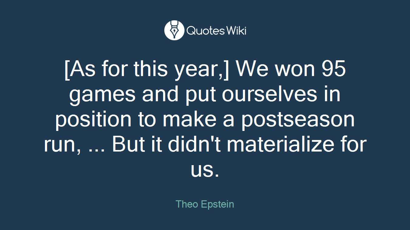 [As for this year,] We won 95 games and put ourselves in position to make a postseason run, ... But it didn't materialize for us.