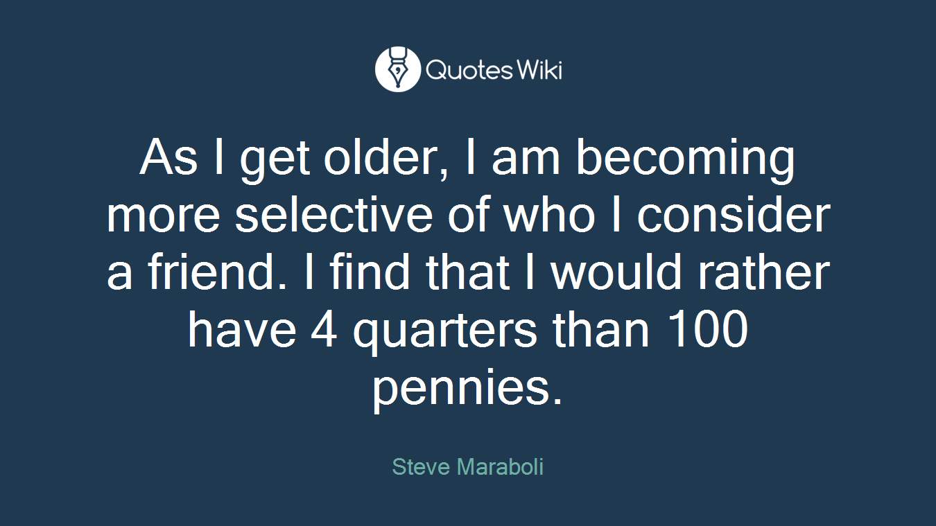 As I get older, I am becoming more selective of who I consider a friend. I find that I would rather have 4 quarters than 100 pennies.