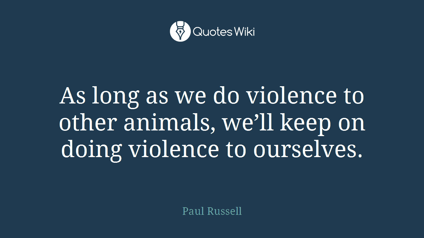 As long as we do violence to other animals, we’ll keep on doing violence to ourselves.