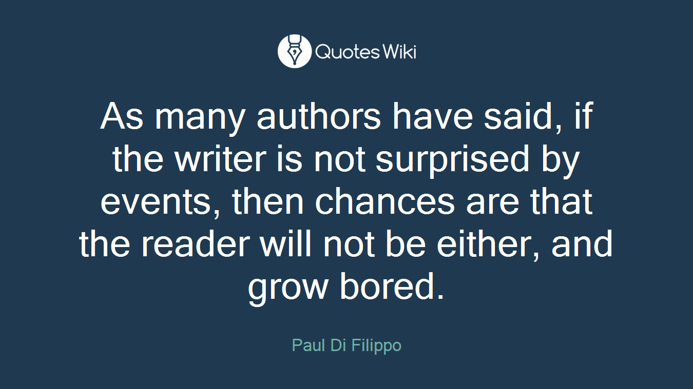 As many authors have said, if the writer is not surprised by events, then chances are that the reader will not be either, and grow bored.