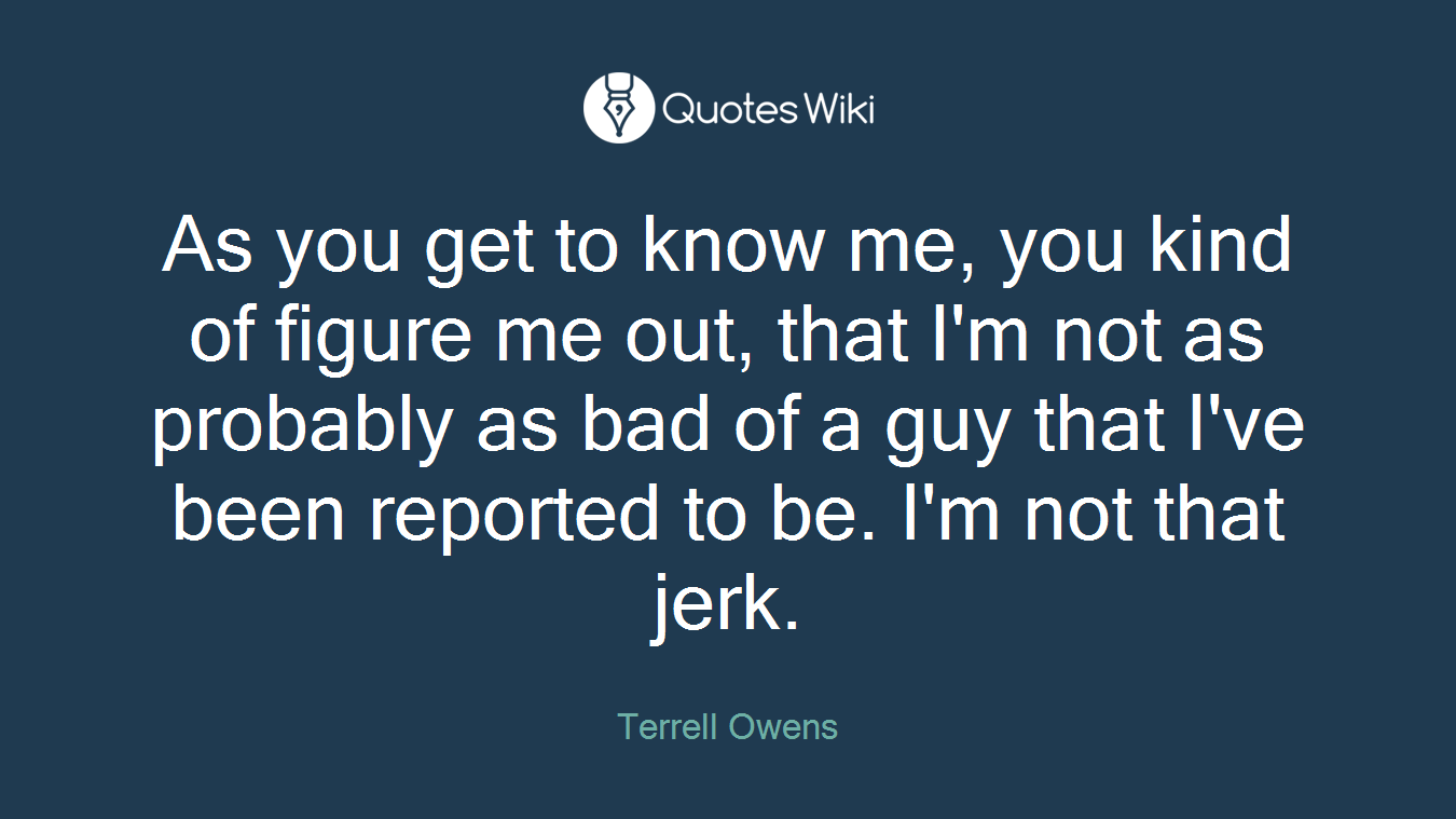 As you get to know me, you kind of figure me out, that I'm not as probably as bad of a guy that I've been reported to be. I'm not that jerk.