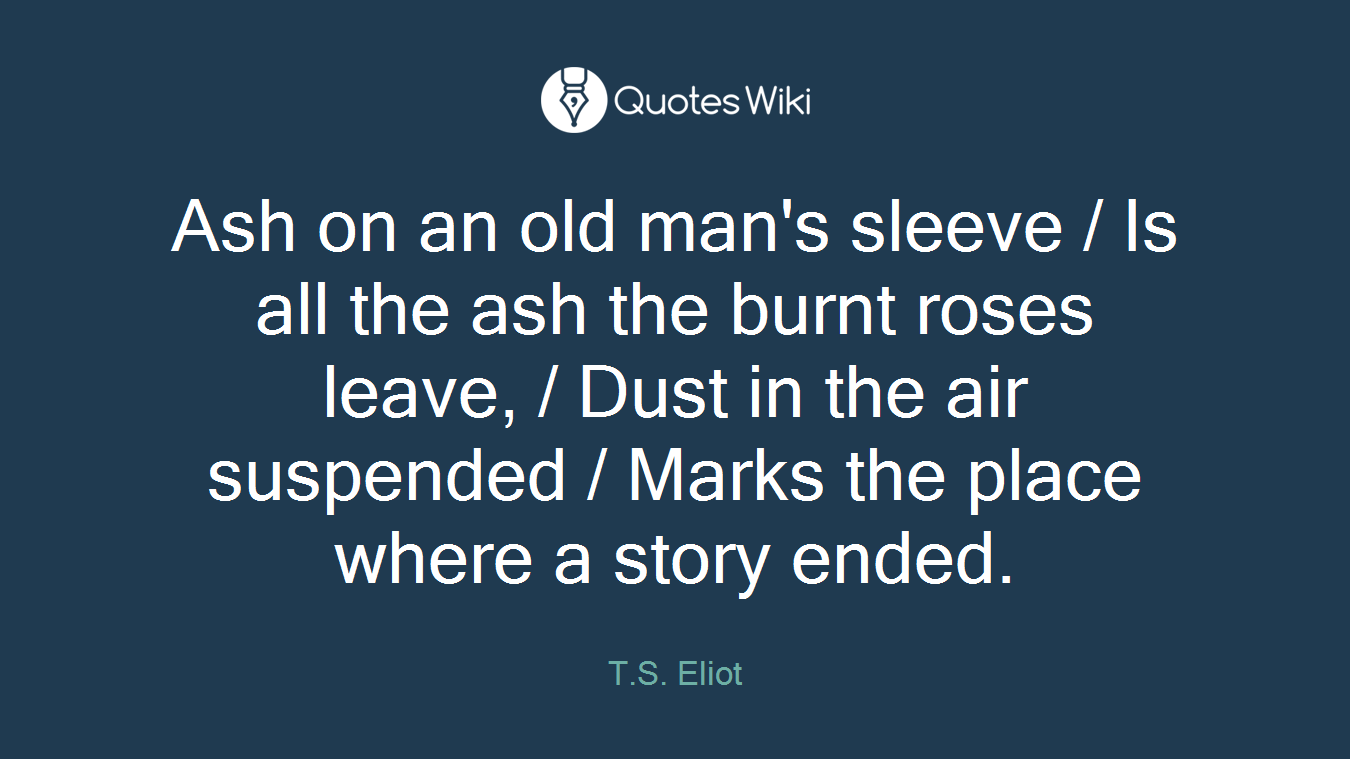 Ash on an old man's sleeve / Is all the ash the burnt roses leave, / Dust in the air suspended / Marks the place where a story ended.